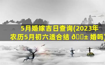 5月婚嫁吉日查询(2023年农历5月初六适合结 🐱 婚吗)